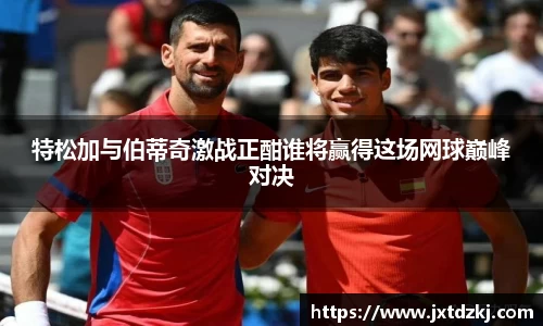 特松加与伯蒂奇激战正酣谁将赢得这场网球巅峰对决