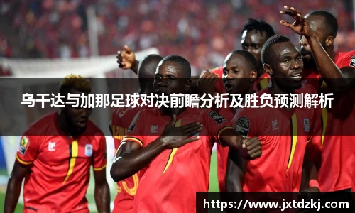 乌干达与加那足球对决前瞻分析及胜负预测解析